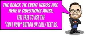 In a world where curiosity reigns supreme, one mighty figure stands ready to assist! Behold, a bespectacled hero with a noble beard, clad in the sleek armor of elegance - the Tuxedo Titan! With unwavering confidence and preparedness, he proclaims from his powerful speech bubble: Fear not, citizens! The Event Heroes have arrived to vanquish any queries that dare cross your path. Summon us with the legendary Chat Now button or unleash the power of your call or text for an instant price quote. Your answers are just an action away!. :The Event Heroes at Black Tie Productions