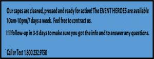 In the heart of our bustling city, stands a beacon of hope for guardians of justice in need—a dynamic blue sign with bold black lettering proclaims the presence of Event Heroes Cape Cleaning Service! From 10 AM to 10 PM every day, we ensure your cape remains as spotless as your reputation. With lightning-fast price quotes and follow-up responses within 3-5 days, we’ve got you covered. Reach out via call or text at: 1-800-232-9750. Keep those capes ready for action!. :The Event Heroes at Black Tie Productions
